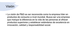 Visión
• La visión de P&G es ser reconocida como la empresa líder en
productos de consumo a nivel mundial. Busca ser una empresa
que marque la diferencia en la vida de las personas al ofrecer
productos superiores y establecer estándares de excelencia en
innovación, calidad y responsabilidad social.
 