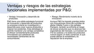 Ventajas y riesgos de las estrategias
funcionales implementadas por P&G:
• Ventaja: Innovación y desarrollo de
productos:
P&G tiene una sólida estrategia funcional
de innovación y desarrollo de productos.
La empresa invierte en investigación y
desarrollo para crear nuevos productos y
mejorar los existentes. Esta estrategia le
permite mantener una ventaja competitiva
al ofrecer constantemente productos
innovadores que satisfacen las
necesidades cambiantes de los
consumidores.
• Riesgo: Rendimiento incierto de la
innovación:
Aunque P&G ha logrado grandes éxitos
con innovaciones como las cuchillas de
afeitar Gillette Fusion o los pañales
Pampers, también se enfrenta al riesgo
de lanzar productos que no alcanzan las
expectativas del mercado. La inversión en
I+D es costosa y no todos los productos
nuevos logran un éxito comercial, lo que
puede afectar la rentabilidad y la
reputación de la empresa.
 