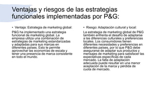 Ventajas y riesgos de las estrategias
funcionales implementadas por P&G:
• Ventaja: Estrategia de marketing global:
P&G ha implementado una estrategia
funcional de marketing global. La
empresa utiliza una combinación de
estrategias de marketing estandarizadas
y adaptadas para sus marcas en
diferentes países. Esto le permite
aprovechar las economías de escala y
tener una presencia de marca consistente
en todo el mundo.
• Riesgo: Adaptación cultural y local:
La estrategia de marketing global de P&G
también enfrenta el desafío de adaptarse
a las diferencias culturales y preferencias
locales. Los consumidores tienen
diferentes necesidades y preferencias en
diferentes países, por lo que P&G debe
asegurarse de adaptar sus productos y
mensajes de marketing para satisfacer las
expectativas específicas de cada
mercado. La falta de adaptación
adecuada puede resultar en una menor
aceptación de la marca y pérdida de
cuota de mercado.
 