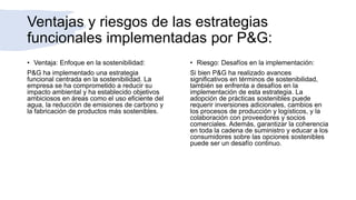 Ventajas y riesgos de las estrategias
funcionales implementadas por P&G:
• Ventaja: Enfoque en la sostenibilidad:
P&G ha implementado una estrategia
funcional centrada en la sostenibilidad. La
empresa se ha comprometido a reducir su
impacto ambiental y ha establecido objetivos
ambiciosos en áreas como el uso eficiente del
agua, la reducción de emisiones de carbono y
la fabricación de productos más sostenibles.
• Riesgo: Desafíos en la implementación:
Si bien P&G ha realizado avances
significativos en términos de sostenibilidad,
también se enfrenta a desafíos en la
implementación de esta estrategia. La
adopción de prácticas sostenibles puede
requerir inversiones adicionales, cambios en
los procesos de producción y logísticos, y la
colaboración con proveedores y socios
comerciales. Además, garantizar la coherencia
en toda la cadena de suministro y educar a los
consumidores sobre las opciones sostenibles
puede ser un desafío continuo.
 