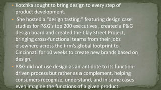 • Kotchka sought to bring design to every step of
product development.
• She hosted a “design tasting,” featuring design case
studies for P&G’s top 200 executives , created a P&G
design board and created the Clay Street Project,
bringing cross-functional teams from their jobs
elsewhere across the firm’s global footprint to
Cincinnati for 10 weeks to create new brands based on
design.
• P&G did not use design as an antidote to its function-
driven process but rather as a complement, helping
consumers recognize, understand, and in some cases
even imagine the functions of a given product.
 