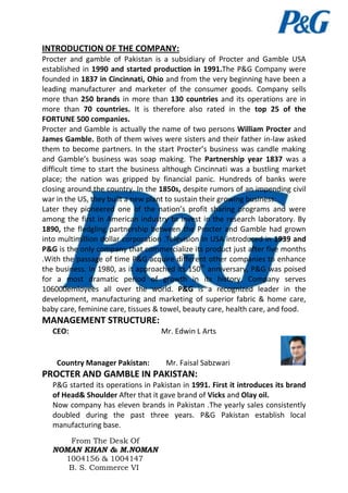 INTRODUCTION OF THE COMPANY:
Procter and gamble of Pakistan is a subsidiary of Procter and Gamble USA
established in 1990 and started production in 1991.The P&G Company were
founded in 1837 in Cincinnati, Ohio and from the very beginning have been a
leading manufacturer and marketer of the consumer goods. Company sells
more than 250 brands in more than 130 countries and its operations are in
more than 70 countries. It is therefore also rated in the top 25 of the
FORTUNE 500 companies.
Procter and Gamble is actually the name of two persons William Procter and
James Gamble. Both of them wives were sisters and their father in-law asked
them to become partners. In the start Procter’s business was candle making
and Gamble’s business was soap making. The Partnership year 1837 was a
difficult time to start the business although Cincinnati was a bustling market
place; the nation was gripped by financial panic. Hundreds of banks were
closing around the country. In the 1850s, despite rumors of an impending civil
war in the US, they built a new plant to sustain their growing business.
Later they pioneered one of the nation’s profit sharing programs and were
among the first in American industry to invest in the research laboratory. By
1890, the fledgling partnership between the Procter and Gamble had grown
into multimillion dollar corporation .Television in USA introduced in 1939 and
P&G is the only company that commercialize its product just after five months
.With the passage of time P&G acquire different other companies to enhance
the business. In 1980, as it approached its 150th anniversary, P&G was poised
for a most dramatic period of growth in its history. Company serves
106000emloyees all over the world. P&G is a recognized leader in the
development, manufacturing and marketing of superior fabric & home care,
baby care, feminine care, tissues & towel, beauty care, health care, and food.

MANAGEMENT STRUCTURE:
CEO:

Country Manager Pakistan:

Mr. Edwin L Arts

Mr. Faisal Sabzwari

PROCTER AND GAMBLE IN PAKISTAN:
P&G started its operations in Pakistan in 1991. First it introduces its brand
of Head& Shoulder After that it gave brand of Vicks and Olay oil.
Now company has eleven brands in Pakistan .The yearly sales consistently
doubled during the past three years. P&G Pakistan establish local
manufacturing base.
From The Desk Of
NOMAN KHAN & M.NOMAN
1004156 & 1004147
B. S. Commerce VI

 