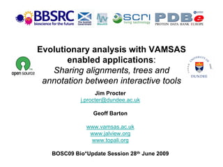 Evolutionary analysis with VAMSAS
       enabled applications:
   Sharing alignments, trees and
 annotation between interactive tools
                  Jim Procter
            j.procter@dundee.ac.uk

                 Geoff Barton

              www.vamsas.ac.uk
               www.jalview.org
               www.topali.org

   BOSC09 Bio*Update Session 28th June 2009
 