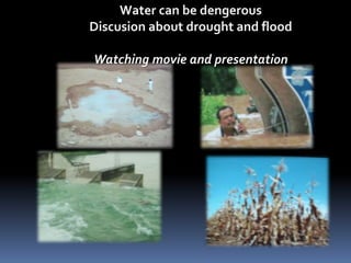 Water can be dengerous 
Discusion about drought and flood 
Watching movie and presentation 
 