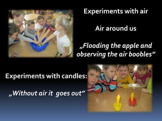 Experiments with air 
Air around us 
„Flooding the apple and 
observing the air boobles” 
Experiments with candles: 
„Without air it goes out” 
 