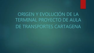 ORIGEN Y EVOLUCIÓN DE LA 
TERMINAL PROYECTO DE AULA 
DE TRANSPORTES CARTAGENA 
 