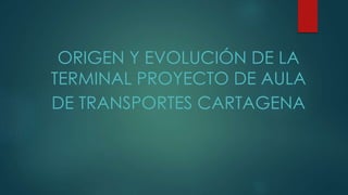 ORIGEN Y EVOLUCIÓN DE LA 
TERMINAL PROYECTO DE AULA 
DE TRANSPORTES CARTAGENA 
 
