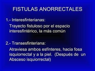 FISTULAS ANORRECTALES
1.- Interesfinterianas:
Trayecto fistuloso por el espacio
interesfintérico, la más común
2.- Transesfinteriana:
Atraviesa ambos esfínteres, hacia fosa
isquiorrectal y a la piel. (Después de un
Absceso isquiorrectal)
 