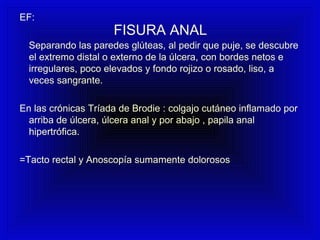 FISURA ANAL
EF:
Separando las paredes glúteas, al pedir que puje, se descubre
el extremo distal o externo de la úlcera, con bordes netos e
irregulares, poco elevados y fondo rojizo o rosado, liso, a
veces sangrante.
En las crónicas Tríada de Brodie : colgajo cutáneo inflamado por
arriba de úlcera, úlcera anal y por abajo , papila anal
hipertrófica.
=Tacto rectal y Anoscopía sumamente dolorosos
 