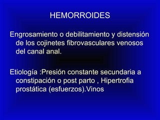 HEMORROIDES
Engrosamiento o debilitamiento y distensión
de los cojinetes fibrovasculares venosos
del canal anal.
Etiología :Presión constante secundaria a
constipación o post parto , Hipertrofia
prostática (esfuerzos).Vinos
 