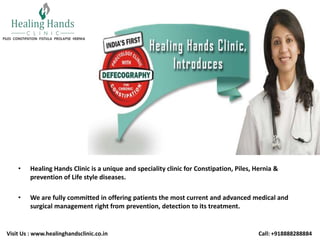 •

Healing Hands Clinic is a unique and speciality clinic for Constipation, Piles, Hernia &
prevention of Life style diseases.

•

We are fully committed in offering patients the most current and advanced medical and
surgical management right from prevention, detection to its treatment.

Visit Us : www.healinghandsclinic.co.in

Call: +918888288884

 