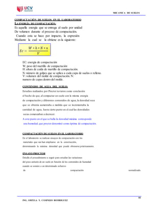 MECANICA DE SUELOS
66
66ING. SHEYLA Y. CORNEJO RODRIGUEZ
COMPACTACIÓN DE SUELOS EN EL LABORATORIO
LA ENERGÍA DE COMPACTACIÓN:
Es aquella energía que se entrega al suelo por unidad
De volumen durante el proceso de compactación.
Cuando esta se hace por impacto, la expresión
Mediante la cual se la obtiene es la siguiente:
EC: energía de compactación
W: peso del martillo de compactación
H: altura de caída de martillo de compactación.
N: número de golpes que se aplica a cada capa de suelos o relleno.
V: volumen del molde de compactación. N:
numero de capas dentro del molde.
CONTENIDO DE AGUA DEL SUELO:
Estudios realizados por Proctor tuvieron como conclusión
el hecho de que, al compactar un suelo con la misma energía
de compactación y diferentes contenidos de agua, la densidad seca
que se obtenía aumentaba a medida que se incrementaba la
cantidad de agua, hasta cierto punto en el cual las densidades
secas comenzaban a decrecer.
A este punto en el que se halla la densidad máxima corresponde
una humedad, que proctor denominó como óptima de compactación.
COMPACTACIÓN DE SUELOS EN EL LABORATORIO
En el laboratorio se realizan ensayos de compactación con los
materiales que van han emplearse en la construcción,
determinando la máxima densidad que puede obtenerse prácticamente.
ENSAYO PROCTOR
Detalla el procedimiento a seguir para estudiar las variaciones
del peso unitario de un suelo en función de los contenidos de humedad
cuando se somete a un determinado esfuerzo
de compactación normalizado.
 