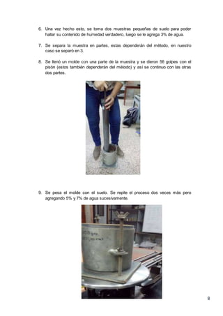 8
6. Una vez hecho esto, se toma dos muestras pequeñas de suelo para poder
hallar su contenido de humedad verdadero, luego se le agrega 3% de agua.
7. Se separa la muestra en partes, estas dependerán del método, en nuestro
caso se separó en 3.
8. Se llenó un molde con una parte de la muestra y se dieron 56 golpes con el
pisón (estos también dependerán del método) y así se continuo con las otras
dos partes.
9. Se pesa el molde con el suelo. Se repite el proceso dos veces más pero
agregando 5% y 7% de agua sucesivamente.
 