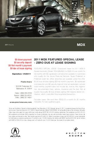 2011Acura MDX
$0 down payment
$0 security deposit
$0 first month's payment
$0 due at lease signing
2011 MDX FEATURED SPECIAL LEASE
- ZERO DUE AT LEASE SIGNING
FEATURED SPECIAL LEASE: Closed-end lease for 2011 MDX 6
Speed Automatic (Model YD2H2BJNW) for $560.00 per month for
36 months with $0 capitalized cost reduction available to customers
who qualify for the Acura Financial Services Super Preferred or
Preferred credit tier. Other rates/tiers are available under this offer.
$0.00 due at lease signing ($0 first month's payment, $0 capitalized
cost reduction and $0 security deposit; total net capitalized cost and
base monthly payment does not include tax, license, title, registra-
tion, documentation fees, options, insurance and the like). Not all
buyers may qualify. $0 due at lease signing offer requires dealer con-
tribution, which could affect final negotiated transaction.
Excludes taxes, titles and fees. $560.00 a month for 35 months
thereafter. For well-qualified buyers.
Terms and Conditions: Subject to limited availability. From November 2, 2010 through January 4, 2011, to approved lessees by Acura Finan-
cial Services. Closed end lease for 2011 MDX 6 Speed Automatic (Model YD2H2BJNW), for well qualified lessees. Not all lessees will qualify.
Higher lease rates apply for lessees with lower credit ratings. MSRP $43,440.00 (includes destination). Net capitalized cost $43,742.00.
Net capitalized cost includes $595 acquisition fee. Dealer contribution may vary and could affect actual lease payment. Taxes, license, title
fees, options and insurance extra. Total monthly payments $19,600.00. Option to purchase at lease end $25,629.60. Lessee responsible
for maintenance, excessive wear/tear and 15 cents/mi. over 10,000 miles/year for vehicles with MSRP less than $30,000, but for vehicles
with MSRP of $30,000 or more, mileage cost is 20 cents/mi. over 10,000 miles/year. See dealer for complete details.
Expiration: 1/4/2011
Proctor Acura
3523 W. Tennessee St.
Tallahassee, FL 32304
Sales: (866) 296-4196
Service: (866) 324-9141
Parts: (866) 327-4091
www.proctoracura.com
 