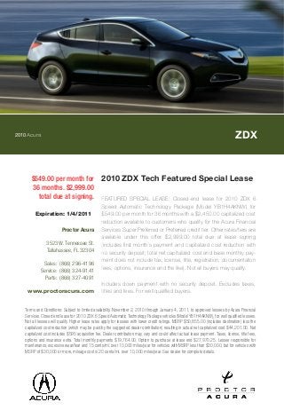2010Acura ZDX
$549.00 per month for
36 months. $2,999.00
total due at signing.
2010 ZDX Tech Featured Special Lease
FEATURED SPECIAL LEASE: Closed-end lease for 2010 ZDX 6
Speed Automatic Technology Package (Model YB1H4AKNW) for
$549.00 per month for 36 months with a $2,450.00 capitalized cost
reduction available to customers who qualify for the Acura Financial
Services Super Preferred or Preferred credit tier. Other rates/tiers are
available under this offer. $2,999.00 total due at lease signing
(includes first month`s payment and capitalized cost reduction with
no security deposit; total net capitalized cost and base monthly pay-
ment does not include tax, license, title, registration, documentation
fees, options, insurance and the like). Not all buyers may qualify.
Includes down payment with no security deposit. Excludes taxes,
titles and fees. For well qualified buyers.
Terms and Conditions: Subject to limited availability. November 2, 2010 through January 4, 2011, to approved lessees by Acura Financial
Services. Closed end lease for 2010 ZDX 6 Speed Automatic Technology Package vehicles (Model YB1H4AKNW), for well qualified lessees.
Not all lessees will qualify. Higher lease rates apply for lessees with lower credit ratings. MSRP $50,855.00 (includes destination) less the
capitalized cost reduction (which may be paid by the suggested dealer contribution) resulting in actual net capitalized cost $44,201.00. Net
capitalized cost includes $595 acquisition fee. Dealer contribution may vary and could affect actual lease payment. Taxes, license, title fees,
options and insurance extra. Total monthly payments $19,764.00. Option to purchase at lease end $27,970.25. Lessee responsible for
maintenance, excessive wear/tear and 15 cents/mi. over 10,000 miles/year for vehicles with MSRP less than $30,000, but for vehicles with
MSRP of $30,000 or more, mileage cost is 20 cents/mi. over 10,000 miles/year. See dealer for complete details.
Expiration: 1/4/2011
Proctor Acura
3523 W. Tennessee St.
Tallahassee, FL 32304
Sales: (866) 296-4196
Service: (866) 324-9141
Parts: (866) 327-4091
www.proctoracura.com
 