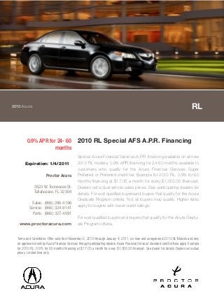 2010Acura RL
0.9% APR for 24- 60
months
2010 RL Special AFS A.P.R. Financing
Special Acura Financial Services A.P.R. financing available on all new
2010 RL models. 0.9% APR financing for 24-60 months available to
customers who qualify for the Acura Financial Services Super
Preferred or Preferred credit tier. Example for 2010 RL: 0.9% for 60
months financing at $17.05 a month for every $1,000.00 financed.
Dealers set actual vehicle sales prices. See participating dealers for
details. For well qualified buyersand buyers that qualify for the Acura
Graduate Program criteria. Not all buyers may qualify. Higher rates
apply for buyers with lower credit ratings.
For well-qualified buyers and buyers that qualify for the Acura Gradu-
ate Program criteria.
Terms and Conditions: Offer valid from November 2, 2010 through January 4, 2011, on new and unregistered 2010 RL Models and only
on approved credit by Acura Financial Services through participating dealers. Acura Financial Services' standard credit criteria apply. Example
for 2010 RL: 0.9% for 60 months financing at $17.05 a month for every $1,000.00 financed. See dealer for details. Dealers set actual
prices. Limited time only.
Expiration: 1/4/2011
Proctor Acura
3523 W. Tennessee St.
Tallahassee, FL 32304
Sales: (866) 296-4196
Service: (866) 324-9141
Parts: (866) 327-4091
www.proctoracura.com
 