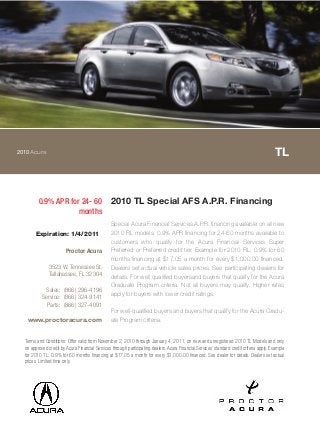 2010Acura TL
0.9% APR for 24- 60
months
2010 TL Special AFS A.P.R. Financing
Special Acura Financial Services A.P.R. financing available on all new
2010 RL models. 0.9% APR financing for 24-60 months available to
customers who qualify for the Acura Financial Services Super
Preferred or Preferred credit tier. Example for 2010 RL: 0.9% for 60
months financing at $17.05 a month for every $1,000.00 financed.
Dealers set actual vehicle sales prices. See participating dealers for
details. For well qualified buyersand buyers that qualify for the Acura
Graduate Program criteria. Not all buyers may qualify. Higher rates
apply for buyers with lower credit ratings.
For well-qualified buyers and buyers that qualify for the Acura Gradu-
ate Program criteria.
Terms and Conditions: Offer valid from November 2, 2010 through January 4, 2011, on new and unregistered 2010 TL Models and only
on approved credit by Acura Financial Services through participating dealers. Acura Financial Services' standard credit criteria apply. Example
for 2010 TL: 0.9% for 60 months financing at $17.05 a month for every $1,000.00 financed. See dealer for details. Dealers set actual
prices. Limited time only.
Expiration: 1/4/2011
Proctor Acura
3523 W. Tennessee St.
Tallahassee, FL 32304
Sales: (866) 296-4196
Service: (866) 324-9141
Parts: (866) 327-4091
www.proctoracura.com
 