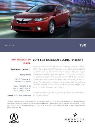 2011Acura TSX
0.9% APR for 24- 60
months
2011 TSX Special AFS A.P.R. Financing
Special Acura Financial Services A.P.R. financing available on all new
2011 TSX models. 0.9% APR financing for 24-60 months available to
customers who qualify for the Acura Financial Services Super
Preferred or Preferred credit tier. Example for 2011 TSX: 0.9% for 60
months financing at $17.05 a month for every $1,000.00 financed.
Dealers set actual vehicle sales prices. See participating dealers for
details. For well qualified buyersand buyers that qualify for the Acura
Graduate Program criteria. Not all buyers may qualify. Higher rates
apply for buyers with lower credit ratings.
For well-qualified buyers and buyers that qualify for the Acura Gradu-
ate Program criteria.
Terms and Conditions: Offer valid from November 2, 2010 through January 4, 2011, on new and unregistered 2011 TSX Models and only
on approved credit by Acura Financial Services through participating dealers. Acura Financial Services' standard credit criteria apply. Example
for 2011 TSX: 0.9% for 60 months financing at $17.05 a month for every $1,000.00 financed. See dealer for details. Dealers set actual
prices. Limited time only.
Expiration: 1/4/2011
Proctor Acura
3523 W. Tennessee St.
Tallahassee, FL 32304
Sales: (866) 296-4196
Service: (866) 324-9141
Parts: (866) 327-4091
www.proctoracura.com
 