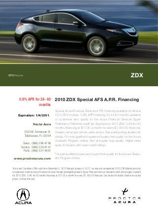 2010Acura ZDX
0.9% APR for 24- 60
months
2010 ZDX Special AFS A.P.R. Financing
Special Acura Financial Services A.P.R. financing available on all new
2010 ZDX models. 0.9% APR financing for 24-60 months available
to customers who qualify for the Acura Financial Services Super
Preferred or Preferred credit tier. Example for 2010 ZDX: 0.9% for 60
months financing at $17.05 a month for every $1,000.00 financed.
Dealers set actual vehicle sales prices. See participating dealers for
details. For well qualified buyersand buyers that qualify for the Acura
Graduate Program criteria. Not all buyers may qualify. Higher rates
apply for buyers with lower credit ratings.
For well-qualified buyers and buyers that qualify for the Acura Gradu-
ate Program criteria.
Terms and Conditions: Offer valid from November 2, 2010 through January 4, 2011, on new and unregistered 2010 ZDX Models and only
on approved credit by Acura Financial Services through participating dealers. Acura Financial Services' standard credit criteria apply. Example
for 2010 ZDX: 0.9% for 60 months financing at $17.05 a month for every $1,000.00 financed. See dealer for details. Dealers set actual
prices. Limited time only.
Expiration: 1/4/2011
Proctor Acura
3523 W. Tennessee St.
Tallahassee, FL 32304
Sales: (866) 296-4196
Service: (866) 324-9141
Parts: (866) 327-4091
www.proctoracura.com
 