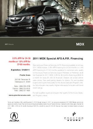 2011Acura MDX
0.9% APR for 24-36
months or 1.9% APR for
37-60 months.
2011 MDX Special AFS A.P.R. Financing
Special Acura Financial Services A.P.R. financing available on all new
2011 MDX models. 0.9% APR financing for 24-36 months or 1.9%
APR financing for 37-60 months available to customers who qualify
for the Acura Financial Services Super Preferred or Preferred credit
tier. Example for 2011 MDX: 0.9% for 36 months financing at $28.16
a month for every $1,000.00 financed. Dealers set actual vehicle
sales prices. See participating dealers for details. For well qualified
buyers and buyers that qualify for the Acura Graduate Program crite-
ria. Not all buyers may qualify. Higher rates apply for buyers with lower
credit ratings.
For well qualified buyers and buyers that qualify for the Acura Gradu-
ate Program criteria
Terms and Conditions: Offer valid November 2, 2010 through January 4, 2011, on new and unregistered 2011 MDX Models and only on
approved credit by Acura Financial Services through participating dealers. Acura Financial Services` standard credit criteria apply. Example for
2011 MDX: 0.9% for 36 months financing at $28.16 a month for every $1,000.00 financed. See dealer for details. Dealers set actual
prices.
Expiration: 1/4/2011
Proctor Acura
3523 W. Tennessee St.
Tallahassee, FL 32304
Sales: (866) 296-4196
Service: (866) 324-9141
Parts: (866) 327-4091
www.proctoracura.com
 