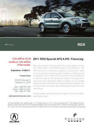 2011Acura RDX
0.9% APR for 24-36
months or 1.9% APR for
37-60 months.
2011 RDX Special AFS A.P.R. Financing
Special Acura Financial Services A.P.R. financing available on all new
2011 RDX models. 0.9% APR financing for 24-36 months or 1.9%
APR financing for 37-60 months available to customers who qualify
for the Acura Financial Services Super Preferred or Preferred credit
tier. Example for 2011 RDX: 0.9% for 36 months financing at $28.16
a month for every $1,000.00 financed. Dealers set actual vehicle
sales prices. See participating dealers for details. For well qualified
buyers and buyers that qualify for the Acura Graduate Program crite-
ria. Not all buyers may qualify. Higher rates apply for buyers with lower
credit ratings.
For well qualified buyers and buyers that qualify for the Acura Gradu-
ate Program criteria
Terms and Conditions: Offer valid November 2, 2010 through January 4, 2011, on new and unregistered 2011 RDX Models and only on
approved credit by Acura Financial Services through participating dealers. Acura Financial Services` standard credit criteria apply. Example for
2011 RDX: 0.9% for 36 months financing at $28.16 a month for every $1,000.00 financed. See dealer for details. Dealers set actual prices.
Expiration: 1/4/2011
Proctor Acura
3523 W. Tennessee St.
Tallahassee, FL 32304
Sales: (866) 296-4196
Service: (866) 324-9141
Parts: (866) 327-4091
www.proctoracura.com
 