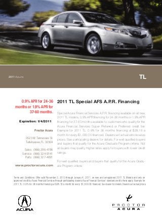 2011Acura TL
0.9% APR for 24-36
months or 1.9% APR for
37-60 months.
2011 TL Special AFS A.P.R. Financing
Special Acura Financial Services A.P.R. financing available on all new
2011 TL models. 0.9% APR financing for 24-36 months or 1.9% APR
financing for 37-60 months available to customers who qualify for the
Acura Financial Services Super Preferred or Preferred credit tier.
Example for 2011 TL: 0.9% for 36 months financing at $28.16 a
month for every $1,000.00 financed. Dealers set actual vehicle sales
prices. See participating dealers for details. For well qualified buyers
and buyers that qualify for the Acura Graduate Program criteria. Not
all buyers may qualify. Higher rates apply for buyers with lower credit
ratings.
For well qualified buyers and buyers that qualify for the Acura Gradu-
ate Program criteria
Terms and Conditions: Offer valid November 2, 2010 through January 4, 2011, on new and unregistered 2011 TL Models and only on
approved credit by Acura Financial Services through participating dealers. Acura Financial Services` standard credit criteria apply. Example for
2011 TL: 0.9% for 36 months financing at $28.16 a month for every $1,000.00 financed. See dealer for details. Dealers set actual prices.
Expiration: 1/4/2011
Proctor Acura
3523 W. Tennessee St.
Tallahassee, FL 32304
Sales: (866) 296-4196
Service: (866) 324-9141
Parts: (866) 327-4091
www.proctoracura.com
 