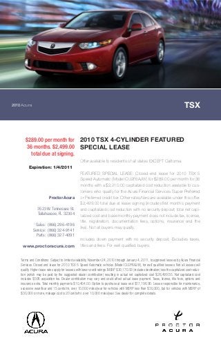 2010Acura TSX
$289.00 per month for
36 months. $2,499.00
total due at signing.
2010 TSX 4-CYLINDER FEATURED
SPECIAL LEASE
Offer available to residents of all states EXCEPT California.
FEATURED SPECIAL LEASE: Closed-end lease for 2010 TSX 5
Speed Automatic (Model CU2F6AJW) for $289.00 per month for 36
months with a $2,210.00 capitalized cost reduction available to cus-
tomers who qualify for the Acura Financial Services Super Preferred
or Preferred credit tier. Other rates/tiers are available under this offer.
$2,499.00 total due at lease signing (includes first month`s payment
and capitalized cost reduction with no security deposit; total net capi-
talized cost and base monthly payment does not include tax, license,
title, registration, documentation fees, options, insurance and the
like). Not all buyers may qualify.
Includes down payment with no security deposit. Excludes taxes,
titles and fees. For well qualified buyers.
Terms and Conditions: Subject to limited availability. November 24, 2010 through January 4, 2011, to approved lessees by Acura Financial
Services. Closed end lease for 2010 TSX 5 Speed Automatic vehicles (Model CU2F6AJW), for well qualified lessees. Not all lessees will
qualify. Higher lease rates apply for lessees with lower credit ratings. MSRP $30,170.00 (includes destination) less the capitalized cost reduc-
tion (which may be paid by the suggested dealer contribution) resulting in actual net capitalized cost $26,499.55. Net capitalized cost
includes $595 acquisition fee. Dealer contribution may vary and could affect actual lease payment. Taxes, license, title fees, options and
insurance extra. Total monthly payments $10,404.00. Option to purchase at lease end $17,196.90. Lessee responsible for maintenance,
excessive wear/tear and 15 cents/mi. over 10,000 miles/year for vehicles with MSRP less than $30,000, but for vehicles with MSRP of
$30,000 or more, mileage cost is 20 cents/mi. over 10,000 miles/year. See dealer for complete details.
Expiration: 1/4/2011
Proctor Acura
3523 W. Tennessee St.
Tallahassee, FL 32304
Sales: (866) 296-4196
Service: (866) 324-9141
Parts: (866) 327-4091
www.proctoracura.com
 