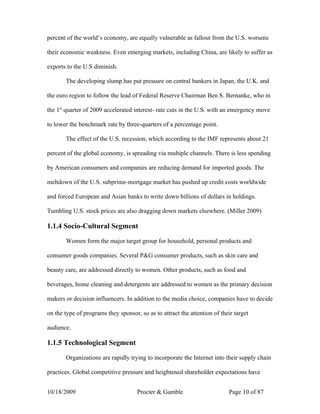 percent of the world’s economy, are equally vulnerable as fallout from the U.S. worsens

their economic weakness. Even emerging markets, including China, are likely to suffer as

exports to the U.S diminish.

       The developing slump has put pressure on central bankers in Japan, the U.K. and

the euro region to follow the lead of Federal Reserve Chairman Ben S. Bernanke, who in

the 1st quarter of 2009 accelerated interest- rate cuts in the U.S. with an emergency move

to lower the benchmark rate by three-quarters of a percentage point.

       The effect of the U.S. recession, which according to the IMF represents about 21

percent of the global economy, is spreading via multiple channels. There is less spending

by American consumers and companies are reducing demand for imported goods. The

meltdown of the U.S. subprime-mortgage market has pushed up credit costs worldwide

and forced European and Asian banks to write down billions of dollars in holdings.

Tumbling U.S. stock prices are also dragging down markets elsewhere. (Miller 2009)

1.1.4 Socio-Cultural Segment

       Women form the major target group for household, personal products and

consumer goods companies. Several P&G consumer products, such as skin care and

beauty care, are addressed directly to women. Other products, such as food and

beverages, home cleaning and detergents are addressed to women as the primary decision

makers or decision influencers. In addition to the media choice, companies have to decide

on the type of programs they sponsor, so as to attract the attention of their target

audience.

1.1.5 Technological Segment

       Organizations are rapidly trying to incorporate the Internet into their supply chain

practices. Global competitive pressure and heightened shareholder expectations have


10/18/2009                           Procter & Gamble                      Page 10 of 87
 