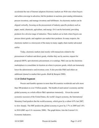 accelerated the rate of Internet adoption.Electronic markets are Web sites where buyers

and sellers converge to advertise, bid for products in auctions, post catalog information,

procure inventory, and manage inventory and fulfillment. An electronic market can be

aligned vertically, focusing on the procurement of industry-specific products such as

paper, metal, chemicals, agriculture, and energy. Or it can be horizontal, providing

products for a diverse range of industries. These markets act as hubs where buyers can

procure direct goods, and suppliers can market their products. In many respects, the

electronic market is a microcosm of the many-to-many supply chain market advocated

earlier.

           Today, electronic markets deal mostly with transactions related to the

procurement of indirect and direct goods, whether they are by auction, request for

proposal (RFP), spot electronic procurement, or e-catalogs. P&G can use the electronic

marketplaces to consolidate its location on where to procure goods, which can immensely

lower the administrative and inventory costs. It also provides P&G and others an

additional channel to market their goods. (Kahl & Berquist 2000).

1.1.6 Global Segment

           Procter and Gamble operates in more than 80 countries worldwide and sells more

than 300 products to over 5 billion people. The health of each nation’s economy and the

global economy as a whole affects P&G operations immensely. Given the current

economic recession of the United States, the world’s largest economy, the International

Monetary Fund predicts that the world economy, which grew by a robust 4.9% last 2007,

to slow sharply. The IMF predicts the global economy to grow by 3.7% in 2009 and 3.8%

in 2010 (IMF says U.S. recession, 2008). The graph below, lists the Current U.S.

Economic Indicators.


10/18/2009                             Procter & Gamble                     Page 11 of 87
 