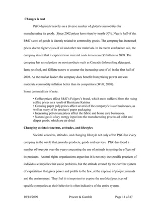 Changes is cost

       P&G depends heavily on a diverse number of global commodities for

manufacturing its goods. Since 2002 prices have risen by nearly 50%. Nearly half of the

P&G’s cost of goods is directly related to commodity goods. The company has increased

prices due to higher costs of oil and other raw materials. In its recent conference call, the

company stated that it expected raw material costs to increase $3 billion in 2009. The

company has raised prices on most products such as Cascade dishwashing detergent,

Iams pet food, and Gillette razors to counter the increasing cost of oil in the first half of

2008. As the market leader, the company does benefit from pricing power and can

moderate commodity inflation better than its competitors (Wolf, 2008).

Some commodities of note:

       ▪ Coffee prices affect P&G’s Folgers’s brand, which most suffered from the rising
       coffee prices as a result of Hurricane Katrina
       ▪ Growing paper pulp prices affect several of the company's tissue businesses, as
       well as many of its products' paper packaging
       ▪ Increasing petroleum prices affect the fabric and home care businesses.
       ▪ Natural gas is a key energy input into the manufacturing process of toilet and
       diaper goods, which are air dried

Changing societal concerns, attitudes, and lifestyles

       Societal concerns, attitudes, and changing lifestyle not only affect P&G but every

company in the world that provides products, goods and services. P&G has faced a

number of boycotts over the years concerning the use of animals in testing the effects of

its products. Animal rights organizations argue that it is not only the specific practices of

individual companies that cause problems, but the attitude created by the currrent system

of exploitation that gives power and profits to the few, at the expense of people, animals

and the environment. They feel it is important to expose the unethical practices of

specific companies as their behavior is often indicative of the entire system.


10/18/2009                            Procter & Gamble                       Page 14 of 87
 