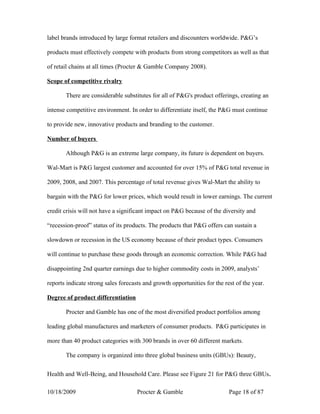 label brands introduced by large format retailers and discounters worldwide. P&G’s

products must effectively compete with products from strong competitors as well as that

of retail chains at all times (Procter & Gamble Company 2008).

Scope of competitive rivalry

       There are considerable substitutes for all of P&G's product offerings, creating an

intense competitive environment. In order to differentiate itself, the P&G must continue

to provide new, innovative products and branding to the customer.

Number of buyers

       Although P&G is an extreme large company, its future is dependent on buyers.

Wal-Mart is P&G largest customer and accounted for over 15% of P&G total revenue in

2009, 2008, and 2007. This percentage of total revenue gives Wal-Mart the ability to

bargain with the P&G for lower prices, which would result in lower earnings. The current

credit crisis will not have a significant impact on P&G because of the diversity and

“recession-proof” status of its products. The products that P&G offers can sustain a

slowdown or recession in the US economy because of their product types. Consumers

will continue to purchase these goods through an economic correction. While P&G had

disappointing 2nd quarter earnings due to higher commodity costs in 2009, analysts’

reports indicate strong sales forecasts and growth opportunities for the rest of the year.

Degree of product differentiation

       Procter and Gamble has one of the most diversified product portfolios among

leading global manufactures and marketers of consumer products. P&G participates in

more than 40 product categories with 300 brands in over 60 different markets.

       The company is organized into three global business units (GBUs): Beauty,


Health and Well-Being, and Household Care. Please see Figure 21 for P&G three GBUs.

10/18/2009                           Procter & Gamble                      Page 18 of 87
 