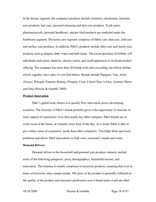 In the beauty segment, the company's products include cosmetics, deodorants, feminine

care products, hair care, personal cleansing and skin care products. Tooth paste,

pharmaceuticals, personal healthcare, and pet food products are marketed under the

healthcare segment. The home care segment comprises of fabric care, hair care, dish care

and surface care products. In addition, P&G's products include baby care and family care

products such as diapers, baby wipes and bath tissue. The recent purchase of Gillette will

add blades and razors, batteries, electric razors, and small appliances to its broad product

offering. The company has more than 20 brands with sales exceeding one billion dollars,

which, together, have sales of over $24 billion. Brands include Pampers, Tide, Ariel,

Always, Whisper, Pantene, Bounty, Pringles, Crest, Clairol Nice 'n Easy, Actonel, Dawn

and Olay (Procter & Gamble 2009).

Product Innovation

       P&G’s global scale allows it to quickly flow innovation across developing

countries. The diversity of P&G’s brand portfolio gives it the opportunity to innovate in

more aspects of consumers’ lives than nearly any other company. P&G brands are in

every room of the house, at virtually every hour of the day. As a result, P&G is able to

get a better sense of consumers’ needs than other companies. This helps them spot more

problems and allows P&G innovations to help solve consumer’s needs and wants.

Demand Drivers

       Demand drivers in the household and personal care products industry include

some of the following categories: price, demographics, household income, and

innovation. The industry is mainly comprised of necessity products; meaning that even in

times of recession, sales remain steady. The price of the product is generally reflected on

the quality of the product and consumer preferences over a brand name or private label


10/18/2009                           Procter & Gamble                      Page 19 of 87
 