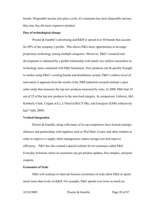 brands. Disposable income also plays a role, if a consumer has more disposable income,

they may buy the more expensive product.

Pace of technological change

       Procter & Gamble’s advertising and R&D is spread over 44 brands that account

for 90% of the company’s profits. This allows P&G more opportunities to leverage

proprietary technology among multiple categories. Moreover, P&G’s research and

development is enhanced by a global relationship with nearly two million researchers in

technology areas connected with P&G businesses. New products can be quickly brought

to market using P&G’s existing brands and distribution system. P&G’s relative level of

innovation is apparent from the results of the 2008 industrial research institute’s pace

setter study that measures the top new products measured by sales. In 2008, P&G had 10

out of 25 of the top new products in the non-food category. In comparison, Unilever, J&J,

Kimberly Clark, Colgate (CL), L’Oreal (LRLCY.PK), and Energizer (ENR) collectively

had 7 (Q4, 2009)

Vertical Integration

       Procter & Gamble, along with many of its top competitors have formed strategic

alliances and partnerships with suppliers such as Wal-Mart, Costco and other retailers in

order to improve is supply chain management, reduce storage cost and improve

efficiency. P&G has also created a special website for its customers called P&G

Everyday Solutions where its customers can get product updates, free samples, and print

coupons.

Economies of Scale

       P&G will continue to innovate because economies of scale allow P&G to spend

much more than rivals on R&D. For example, P&G spends over twice as much on


10/18/2009                          Procter & Gamble                      Page 20 of 87
 