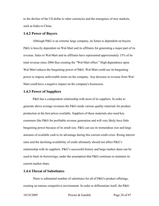 to the decline of the US dollar to other currencies and the emergence of new markets,

such as India or China.

1.4.2 Power of Buyers

       Although P&G is an extreme large company, its future is dependent on buyers.

P&G is heavily dependent on Wal-Mart and its affiliates for generating a major part of its

revenue. Sales to Wal-Mart and its affiliates have represented approximately 15% of its

total revenue since 2006 thus creating the “Wal-Mart effect.” High dependence upon

Wal-Mart reduces the bargaining power of P&G. Wal-Mart could use its bargaining

power to impose unfavorable terms on the company. Any decrease in revenue from Wal-

Mart could have a negative impact on the company's businesses.

1.4.3 Power of Suppliers

       P&G has a codependent relationship with most of its suppliers. In order to

generate above average revenues the P&G needs various quality materials for product

production at the best prices available. Suppliers of these materials also need key

customers like P&G for profitable revenue generation and will very likely have little

bargaining power because of its small size. P&G can use its tremendous size and large

amounts of available cash to its advantage during this current credit crisis. Rising interest

rates and the declining availability of credit ultimately should not affect P&G’s

relationship with its suppliers. P&G’s successful history and large market share can be

used to back its borrowings, under the assumption that P&G continues to maintain its

current market share.

1.4.4 Threat of Substitutes

       There is substantial number of substitutes for all of P&G's product offerings,

creating an intense competitive environment. In order to differentiate itself, the P&G

10/18/2009                           Procter & Gamble                      Page 24 of 87
 
