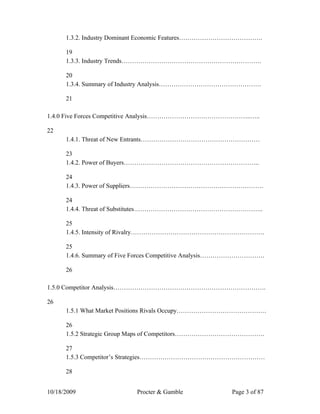 1.3.2. Industry Dominant Economic Features………………………………….

      19
      1.3.3. Industry Trends………………………………………………………….

      20
      1.3.4. Summary of Industry Analysis………………………………………….

      21

1.4.0 Five Forces Competitive Analysis…………………………………………..…..

22
      1.4.1. Threat of New Entrants…………………………………………………

      23
      1.4.2. Power of Buyers………………………………………………………..

      24
      1.4.3. Power of Suppliers……………………………………………………….

      24
      1.4.4. Threat of Substitutes……………………………………………………..

      25
      1.4.5. Intensity of Rivalry……………………………………………………….

      25
      1.4.6. Summary of Five Forces Competitive Analysis………………………….

      26

1.5.0 Competitor Analysis……………………………………………………………….

26
      1.5.1 What Market Positions Rivals Occupy…………………………………….

      26
      1.5.2 Strategic Group Maps of Competitors…………………………………….

      27
      1.5.3 Competitor’s Strategies……………………………………………………

      28


10/18/2009                 Procter & Gamble              Page 3 of 87
 