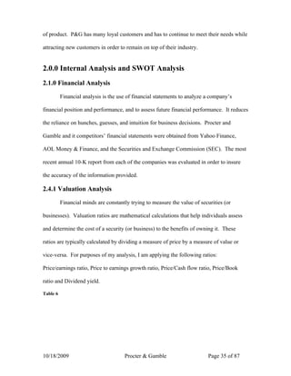 of product. P&G has many loyal customers and has to continue to meet their needs while

attracting new customers in order to remain on top of their industry.


2.0.0 Internal Analysis and SWOT Analysis
2.1.0 Financial Analysis

          Financial analysis is the use of financial statements to analyze a company’s

financial position and performance, and to assess future financial performance. It reduces

the reliance on hunches, guesses, and intuition for business decisions. Procter and

Gamble and it competitors’ financial statements were obtained from Yahoo Finance,

AOL Money & Finance, and the Securities and Exchange Commission (SEC). The most

recent annual 10-K report from each of the companies was evaluated in order to insure

the accuracy of the information provided.

2.4.1 Valuation Analysis

          Financial minds are constantly trying to measure the value of securities (or

businesses). Valuation ratios are mathematical calculations that help individuals assess

and determine the cost of a security (or business) to the benefits of owning it. These

ratios are typically calculated by dividing a measure of price by a measure of value or

vice-versa. For purposes of my analysis, I am applying the following ratios:

Price/earnings ratio, Price to earnings growth ratio, Price/Cash flow ratio, Price/Book

ratio and Dividend yield.

Table 6




10/18/2009                            Procter & Gamble                     Page 35 of 87
 
