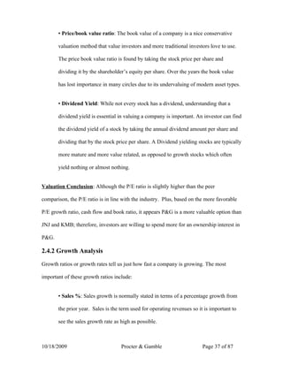 ▪ Price/book value ratio: The book value of a company is a nice conservative

       valuation method that value investors and more traditional investors love to use.

       The price book value ratio is found by taking the stock price per share and

       dividing it by the shareholder’s equity per share. Over the years the book value

       has lost importance in many circles due to its undervaluing of modern asset types.


       ▪ Dividend Yield: While not every stock has a dividend, understanding that a

       dividend yield is essential in valuing a company is important. An investor can find

       the dividend yield of a stock by taking the annual dividend amount per share and

       dividing that by the stock price per share. A Dividend yielding stocks are typically

       more mature and more value related, as opposed to growth stocks which often

       yield nothing or almost nothing.


Valuation Conclusion: Although the P/E ratio is slightly higher than the peer

comparison, the P/E ratio is in line with the industry. Plus, based on the more favorable

P/E growth ratio, cash flow and book ratio, it appears P&G is a more valuable option than

JNJ and KMB; therefore, investors are willing to spend more for an ownership interest in

P&G.

2.4.2 Growth Analysis

Growth ratios or growth rates tell us just how fast a company is growing. The most

important of these growth ratios include:


       ▪ Sales %: Sales growth is normally stated in terms of a percentage growth from

       the prior year. Sales is the term used for operating revenues so it is important to

       see the sales growth rate as high as possible.



10/18/2009                          Procter & Gamble                      Page 37 of 87
 
