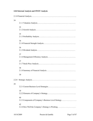 2.0.0 Internal Analysis and SWOT Analysis

2.1.0 Financial Analysis………………………………………………………………..

34
      2.1.1 Valuation Analysis………………………………………………………

      35
      2.1.2 Growth Analysis…………………………………………………………

      35
      2.1.3 Profitability Analysis……………………………………………………

      36
      2.1.4 Financial Strength Analysis……………………………………………..

      36
      2.1.5 Dividend Analysis………………………………………………………

      37
      2.1.6 Management Efficiency Analysis……………………………………….

      37
      2.1.7 Stock Price Analysis…………………………………………………….

      38
      2.1.8 Summary of Financial Analysis…………………………………………

      39

2.2.0 Strategic Analysis………………………………………………………………

39
      2.2.1 Current Business Level Strategies……………………………………….

      39
      2.2.2 Elements of Company’s Strategy………………………………………..

      40
      2.2.3 Components of Company’s Business Level Strategy…………………….

      42
      2.2.4 How Well the Company’s Strategy is Working…………………………



10/18/2009                     Procter & Gamble           Page 5 of 87
 