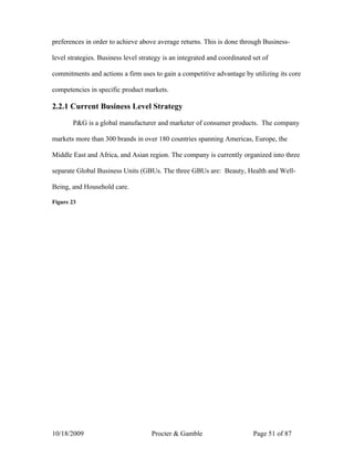 preferences in order to achieve above average returns. This is done through Business-

level strategies. Business level strategy is an integrated and coordinated set of

commitments and actions a firm uses to gain a competitive advantage by utilizing its core

competencies in specific product markets.

2.2.1 Current Business Level Strategy

       P&G is a global manufacturer and marketer of consumer products. The company

markets more than 300 brands in over 180 countries spanning Americas, Europe, the

Middle East and Africa, and Asian region. The company is currently organized into three

separate Global Business Units (GBUs. The three GBUs are: Beauty, Health and Well-

Being, and Household care.

Figure 23




10/18/2009                           Procter & Gamble                      Page 51 of 87
 