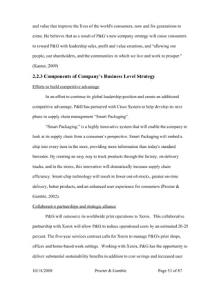 and value that improve the lives of the world's consumers, now and for generations to

come. He believes that as a result of P&G’s new company strategy will cause consumers

to reward P&G with leadership sales, profit and value creations, and “allowing our

people, our shareholders, and the communities in which we live and work to prosper."

(Kanter, 2009)

2.2.3 Components of Company’s Business Level Strategy

Efforts to build competitive advantage

       In an effort to continue its global leadership position and create an additional

competitive advantage, P&G has partnered with Cisco System to help develop its next

phase in supply chain management “Smart Packaging”.

       “Smart Packaging,” is a highly innovative system that will enable the company to

look at its supply chain from a consumer’s perspective. Smart Packaging will embed a

chip into every item in the store, providing more information than today's standard

barcodes. By creating an easy way to track products through the factory, on delivery

trucks, and in the stores, this innovation will dramatically increase supply chain

efficiency. Smart-chip technology will result in fewer out-of-stocks, greater on-time

delivery, better products, and an enhanced user experience for consumers (Procter &

Gamble, 2002).

Collaborative partnerships and strategic alliance

       P&G will outsource its worldwide print operations to Xerox. This collaborative

partnership with Xerox will allow P&G to reduce operational costs by an estimated 20-25

percent. The five-year services contract calls for Xerox to manage P&G's print shops,

offices and home-based work settings. Working with Xerox, P&G has the opportunity to

deliver substantial sustainability benefits in addition to cost savings and increased user


10/18/2009                           Procter & Gamble                      Page 53 of 87
 
