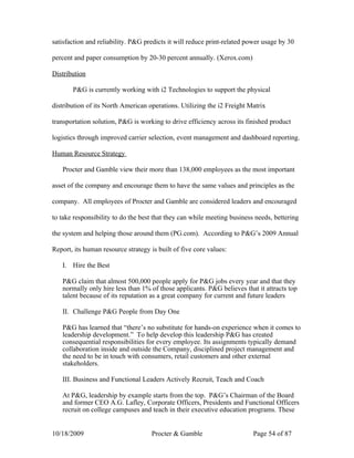 satisfaction and reliability. P&G predicts it will reduce print-related power usage by 30

percent and paper consumption by 20-30 percent annually. (Xerox.com)

Distribution

       P&G is currently working with i2 Technologies to support the physical

distribution of its North American operations. Utilizing the i2 Freight Matrix

transportation solution, P&G is working to drive efficiency across its finished product

logistics through improved carrier selection, event management and dashboard reporting.

Human Resource Strategy

   Procter and Gamble view their more than 138,000 employees as the most important

asset of the company and encourage them to have the same values and principles as the

company. All employees of Procter and Gamble are considered leaders and encouraged

to take responsibility to do the best that they can while meeting business needs, bettering

the system and helping those around them (PG.com). According to P&G’s 2009 Annual

Report, its human resource strategy is built of five core values:

   I. Hire the Best

   P&G claim that almost 500,000 people apply for P&G jobs every year and that they
   normally only hire less than 1% of those applicants. P&G believes that it attracts top
   talent because of its reputation as a great company for current and future leaders

   II. Challenge P&G People from Day One

   P&G has learned that “there’s no substitute for hands-on experience when it comes to
   leadership development.” To help develop this leadership P&G has created
   consequential responsibilities for every employee. Its assignments typically demand
   collaboration inside and outside the Company, disciplined project management and
   the need to be in touch with consumers, retail customers and other external
   stakeholders.

   III. Business and Functional Leaders Actively Recruit, Teach and Coach

   At P&G, leadership by example starts from the top. P&G’s Chairman of the Board
   and former CEO A.G. Lafley, Corporate Officers, Presidents and Functional Officers
   recruit on college campuses and teach in their executive education programs. These


10/18/2009                           Procter & Gamble                     Page 54 of 87
 