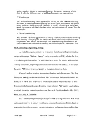 senior executives also act as mentors and coaches for younger managers, helping
   them develop the skills necessary to lead large businesses and organizations.

   IV. Plan Careers

   P&G believes in creating career opportunities and not just jobs. P&G has been very
   successful in managing its talent globally and enable career development and growth
   across businesses and geographies. P&G tries to identify talent early on and groom
   people through a series of varied and enriching assignments that will prepare them for
   future roles.

   V. Never Stop Learning

   P&G provides a plethora opportunities to develop technical, functional and leadership
   skills training. These programs are offered at different level of development or new
   assignments. This process not only helps P&G people develop business skills but
   also deepens their commitment to touching and improving P&G’s consumers’ lives.

R&D, Technology, engineering strategy

       As part of its ongoing initiative to be a supply chain leader and optimize trading

partner relationships, P&G uses Axway’s business-to-business (B2B) solution for their

external managed file transfers. The solution delivers secure file transfer with real-time

visibility and control, improving communication within and outside P&G. It also offers

the agility P&G needs to respond quickly to changes in its supply chain.

       Currently, orders, invoices, shipment notifications and other message files flow

through the Axway gateway daily at P&G, for a total of more than one million files per

month, all of which must be processed automatically and on time for business to flow.

Transmission failures and system downtime would interrupt P&G’s entire supply chain,

negatively impacting production and revenue (Procter & Gamble to Deploy I.D., 2009).

Sales, Marketing & Promotion

       P&G is reinventing marketing in a digital world, by using innovative Web-based

techniques to improve its already considerable consumer listening capabilities. P&G is

now conducting online consumer research and concept studies that dramatically reduce



10/18/2009                          Procter & Gamble                       Page 55 of 87
 