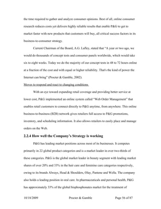 the time required to gather and analyze consumer opinions. Best of all, online consumer

research reduces costs yet delivers highly reliable results that enable P&G to get to

market faster with new products that customers will buy, all critical success factors in its

business-to-consumer strategy.

       Current Chairman of the Board, A.G. Lafley, stated that “A year or two ago, we

would do thousands of concept tests and consumer panels worldwide, which would take

six to eight weeks. Today we do the majority of our concept tests in 48 to 72 hours online

at a fraction of the cost and with equal or higher reliability. That's the kind of power the

Internet can bring” (Procter & Gamble, 2002).

Moves to respond and react to changing conditions

       With an eye toward expanding retail coverage and providing better service at

lower cost, P&G implemented an online system called “Web Order Management” that

enables retail customers to connect directly to P&G anytime, from anywhere. This online

business-to-business (B2B) network gives retailers full access to P&G promotions,

inventory, and scheduling information. It also allows retailers to easily place and manage

orders on the Web.

2.2.4 How well the Company’s Strategy is working

       P&G has leading market positions across most of its businesses. It competes

primarily in 22 global product categories and is a market leader in over two-thirds of

these categories. P&G is the global market leader in beauty segment with leading market

shares of over 20% and 33% in the hair care and feminine care categories respectively,

owing to its brands Always, Head & Shoulders, Olay, Pantene and Wella. The company

also holds a leading position in oral care. In pharmaceuticals and personal health, P&G

has approximately 33% of the global bisphosphonates market for the treatment of


10/18/2009                           Procter & Gamble                       Page 56 of 87
 