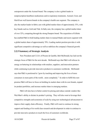 osteoporosis under the Actonel brand. The company is also a global leader in

nonprescription heartburn medications and in respiratory treatments. Actonel, Crest, and

Oral-B are well known brands in the company's health care segment. The company is

also the market leader in fabric care with global market share of approximately 33%, with

key brands such as Ariel and Tide. In baby care, the company has a global market share

of over 32%, competing through the strong Pampers brand. The acquisition of Gillette

has enabled P&G to hold leading market share in manual blades and razors segment with

a global market share of approximately 70%. Leading market position provides it with

significant competitive advantage as well as stabilizes the company's financial growth.

2.2.5 Summary of Strategic Analysis

       New President and C.E.O. of Procter & Gamble, Bob McDonald, has laid out the

strategic focus of P&G for the next decade. McDonald says that P&G will refocus its

energy on bettering its relationships with retailers, suppliers, and innovation partners

while continuing to provide innovative products to customers worldwide. McDonald

says that P&G is positioned to “grow by touching and improving the lives of more

consumers in more parts of the world…more completely.” In order to fulfill this new

promise P&G will have to focus on building its market share with its core brands, expand

its product portfolios, and increase market share in emerging markets.

       P&G will also have to better control its pricing and reduce outside vendors like

Wal-Mart’s ability to dictate its product’s pricing. They will also want to leverage their

competitive strengths and economies of scale by using new technological advancement to

improve their supply chain efficiency. Finally, P&G will want to continue its strong

support and funding of its world class research and development in order to continue to

provide innovative products to touch the lives of customers worldwide.


10/18/2009                           Procter & Gamble                      Page 57 of 87
 