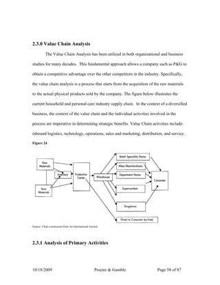 2.3.0 Value Chain Analysis

          The Value Chain Analysis has been utilized in both organizational and business

studies for many decades. This fundamental approach allows a company such as P&G to

obtain a competitive advantage over the other competitors in the industry. Specifically,

the value chain analysis is a process that starts from the acquisition of the raw materials

to the actual physical products sold by the company. The figure below illustrates the

current household and personal care industry supply chain. In the context of a diversified

business, the context of the value chain and the individual activities involved in the

process are imperative in determining strategic benefits. Value Chain activities include:

inbound logistics, technology, operations, sales and marketing, distribution, and service.

Figure 24




Source: Chart constructed from An International Journal




2.3.1 Analysis of Primary Activities




10/18/2009                                          Procter & Gamble       Page 58 of 87
 