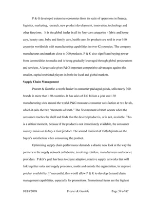 P & G developed extensive economies from its scale of operations in finance,

logistics, marketing, research, new product development, innovation, technology and

other functions. It is the global leader in all its four core categories - fabric and home

care, beauty care, baby and family care, health care. Its products are sold in over 160

countries worldwide with manufacturing capabilities in over 42 countries. The company

manufactures and markets close to 300 products. P & G also significant buying power

from commodities to media and is being gradually leveraged through global procurement

and services. A large scale gives P&G important competitive advantages against the

smaller, capital restricted players in both the local and global markets.

Supply Chain Management

       Procter & Gamble, a world leader in consumer packaged goods, sells nearly 300

brands in more than 160 countries. It has sales of $40 billion a year and 130

manufacturing sites around the world. P&G measures consumer satisfaction at two levels,

which it calls the two “moments of truth.” The first moment of truth occurs when the

consumer reaches the shelf and finds that the desired product is, or is not, available. This

is a critical moment, because if the product is not immediately available, the consumer

usually moves on to buy a rival product. The second moment of truth depends on the

buyer’s satisfaction when consuming the product.

       Optimizing supply chain performance demands a drastic new look at the way the

partners in the supply network collaborate, involving retailers, manufacturers and service

providers. P &G’s goal has been to create adaptive, reactive supply networks that will

link together sales and supply processes, inside and outside the organization, to improve

product availability. If successful, this would allow P & G to develop demand chain

management capabilities, especially for promotions. Promotional items are the highest


10/18/2009                           Procter & Gamble                       Page 59 of 87
 
