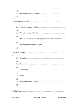 43
      2.2.5 Summary of Strategic Analysis………………………………………….

      44

2.3.0 Value Chain Analysis…………………………………………………………….

44
      2.3.1 Analysis of Primary Activities…………………………………………..

      45
      2.3.2 Analysis of Support Activities……………………………………..……

      46
      2.3.3 Analysis of Company’s Cost Competitiveness in Relation to Rivals……

      46
      2.3.4 Summary of Value Chain Analysis………………………………………

      47

2.4.0 SWOT Analysis…………………………………………………………………

48
      2.4.1 Strengths……………………………………………………………….

      48
      2.4.2 Weaknesses………………………………………………………………

      49
      2.4.3 Opportunities…………………………………………………………..

      50
      2.4.4 Threat………………………………………………………………….

      51
      2.4.5 Summary of SWOT Analysis………………………………………….

      51


3.0.0 References…………..………………..………………………………………..



10/18/2009                      Procter & Gamble                   Page 6 of 87
 