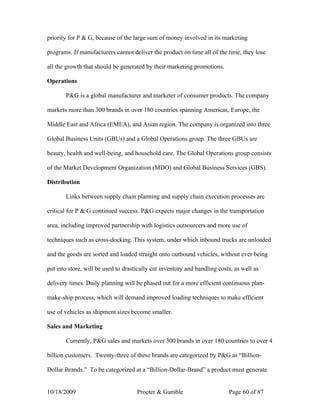 priority for P & G, because of the large sum of money involved in its marketing

programs. If manufacturers cannot deliver the product on time all of the time, they lose

all the growth that should be generated by their marketing promotions.

Operations

       P&G is a global manufacturer and marketer of consumer products. The company

markets more than 300 brands in over 180 countries spanning Americas, Europe, the

Middle East and Africa (EMEA), and Asian region. The company is organized into three

Global Business Units (GBUs) and a Global Operations group. The three GBUs are

beauty, health and well-being, and household care. The Global Operations group consists

of the Market Development Organization (MDO) and Global Business Services (GBS).

Distribution

       Links between supply chain planning and supply chain execution processes are

critical for P & G continued success. P&G expects major changes in the transportation

area, including improved partnership with logistics outsourcers and more use of

techniques such as cross-docking. This system, under which inbound trucks are unloaded

and the goods are sorted and loaded straight onto outbound vehicles, without ever being

put into store, will be used to drastically cut inventory and handling costs, as well as

delivery times. Daily planning will be phased out for a more efficient continuous plan-

make-ship process, which will demand improved loading techniques to make efficient

use of vehicles as shipment sizes become smaller.

Sales and Marketing

       Currently, P&G sales and markets over 300 brands in over 180 countries to over 4

billion customers. Twenty-three of these brands are categorized by P&G as “Billion-

Dollar Brands.” To be categorized at a “Billion-Dollar-Brand” a product must generate


10/18/2009                           Procter & Gamble                      Page 60 of 87
 