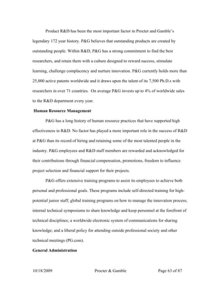 Product R&D has been the most important factor in Procter and Gamble’s

legendary 172 year history. P&G believes that outstanding products are created by

outstanding people. Within R&D, P&G has a strong commitment to find the best

researchers, and retain them with a culture designed to reward success, stimulate

learning, challenge complacency and nurture innovation. P&G currently holds more than

25,000 active patents worldwide and it draws upon the talent of its 7,500 Ph.D.s with

researchers in over 71 countries. On average P&G invests up to 4% of worldwide sales

to the R&D department every year.

Human Resource Management

       P&G has a long history of human resource practices that have supported high

effectiveness in R&D. No factor has played a more important role in the success of R&D

at P&G than its record of hiring and retaining some of the most talented people in the

industry. P&G employees and R&D staff members are rewarded and acknowledged for

their contributions through financial compensation, promotions, freedom to influence

project selection and financial support for their projects.

       P&G offers extensive training programs to assist its employees to achieve both

personal and professional goals. These programs include self-directed training for high-

potential junior staff; global training programs on how to manage the innovation process;

internal technical symposiums to share knowledge and keep personnel at the forefront of

technical disciplines; a worldwide electronic system of communications for sharing

knowledge; and a liberal policy for attending outside professional society and other

technical meetings (PG.com).

General Administration



10/18/2009                           Procter & Gamble                   Page 63 of 87
 
