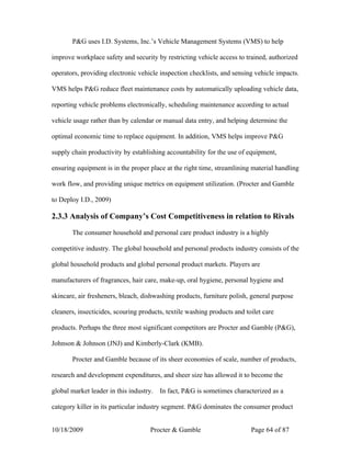 P&G uses I.D. Systems, Inc.’s Vehicle Management Systems (VMS) to help

improve workplace safety and security by restricting vehicle access to trained, authorized

operators, providing electronic vehicle inspection checklists, and sensing vehicle impacts.

VMS helps P&G reduce fleet maintenance costs by automatically uploading vehicle data,

reporting vehicle problems electronically, scheduling maintenance according to actual

vehicle usage rather than by calendar or manual data entry, and helping determine the

optimal economic time to replace equipment. In addition, VMS helps improve P&G

supply chain productivity by establishing accountability for the use of equipment,

ensuring equipment is in the proper place at the right time, streamlining material handling

work flow, and providing unique metrics on equipment utilization. (Procter and Gamble

to Deploy I.D., 2009)

2.3.3 Analysis of Company’s Cost Competitiveness in relation to Rivals

       The consumer household and personal care product industry is a highly

competitive industry. The global household and personal products industry consists of the

global household products and global personal product markets. Players are

manufacturers of fragrances, hair care, make-up, oral hygiene, personal hygiene and

skincare, air fresheners, bleach, dishwashing products, furniture polish, general purpose

cleaners, insecticides, scouring products, textile washing products and toilet care

products. Perhaps the three most significant competitors are Procter and Gamble (P&G),

Johnson & Johnson (JNJ) and Kimberly-Clark (KMB).

       Procter and Gamble because of its sheer economies of scale, number of products,

research and development expenditures, and sheer size has allowed it to become the

global market leader in this industry.   In fact, P&G is sometimes characterized as a

category killer in its particular industry segment. P&G dominates the consumer product


10/18/2009                           Procter & Gamble                     Page 64 of 87
 
